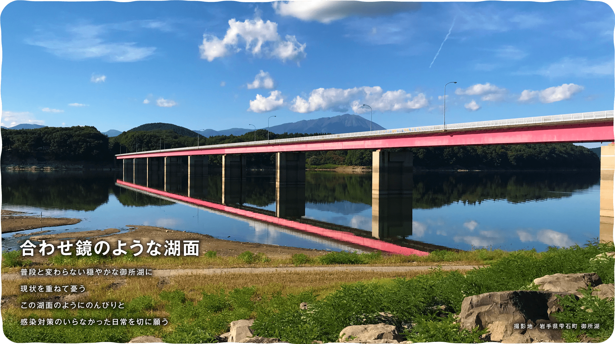 合わせ鏡のような湖面　普段と変わらない穏やかな御所湖に現状を重ねて憂う この湖面のようにのんびりと感染対策のいらなかった日常を切に願う