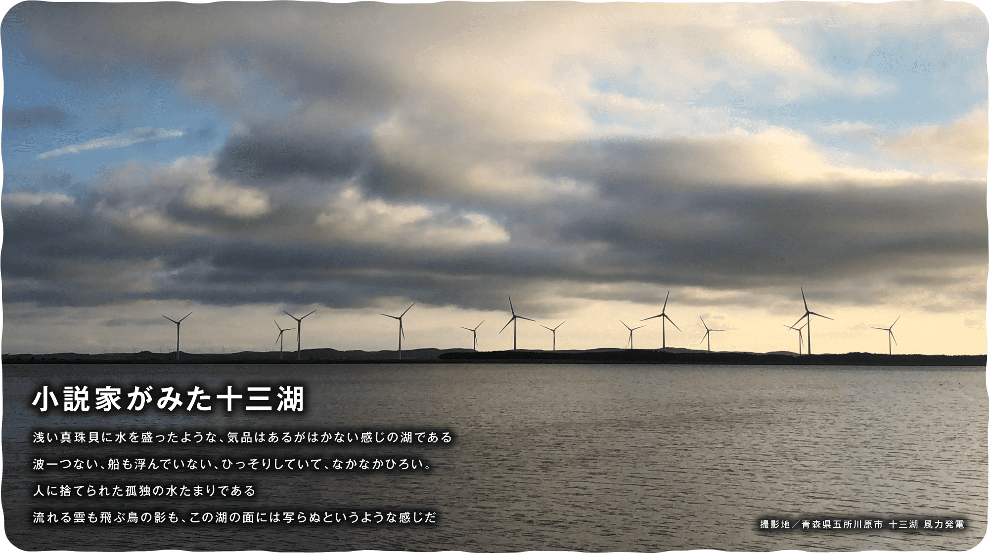 小説家がみた十三湖　浅い真珠貝に水を盛ったような、気品はあるがはかない感じの湖である 波一つない、船も浮んでいない、ひっそりしていて、なかなかひろい。人に捨てられた孤独の水たまりである流れる雲も飛ぶ鳥の影も、この湖の面には写らぬというような感じだ