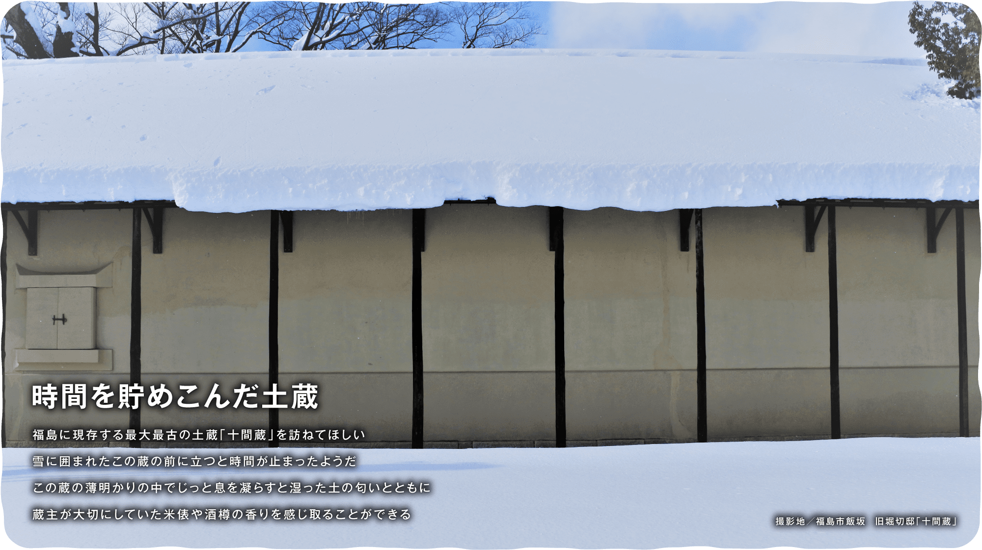 時間を貯めこんだ土蔵　福島に現存する最大最古の土蔵「十間蔵」を訪ねてほしい雪に囲まれたこの蔵の前に立つと時間が止まったようだこの蔵の薄明かりの中でじっと息を凝らすと湿った土の匂いとともに　蔵主が大切にしていた米俵や酒樽の香りを感じ取ることができる