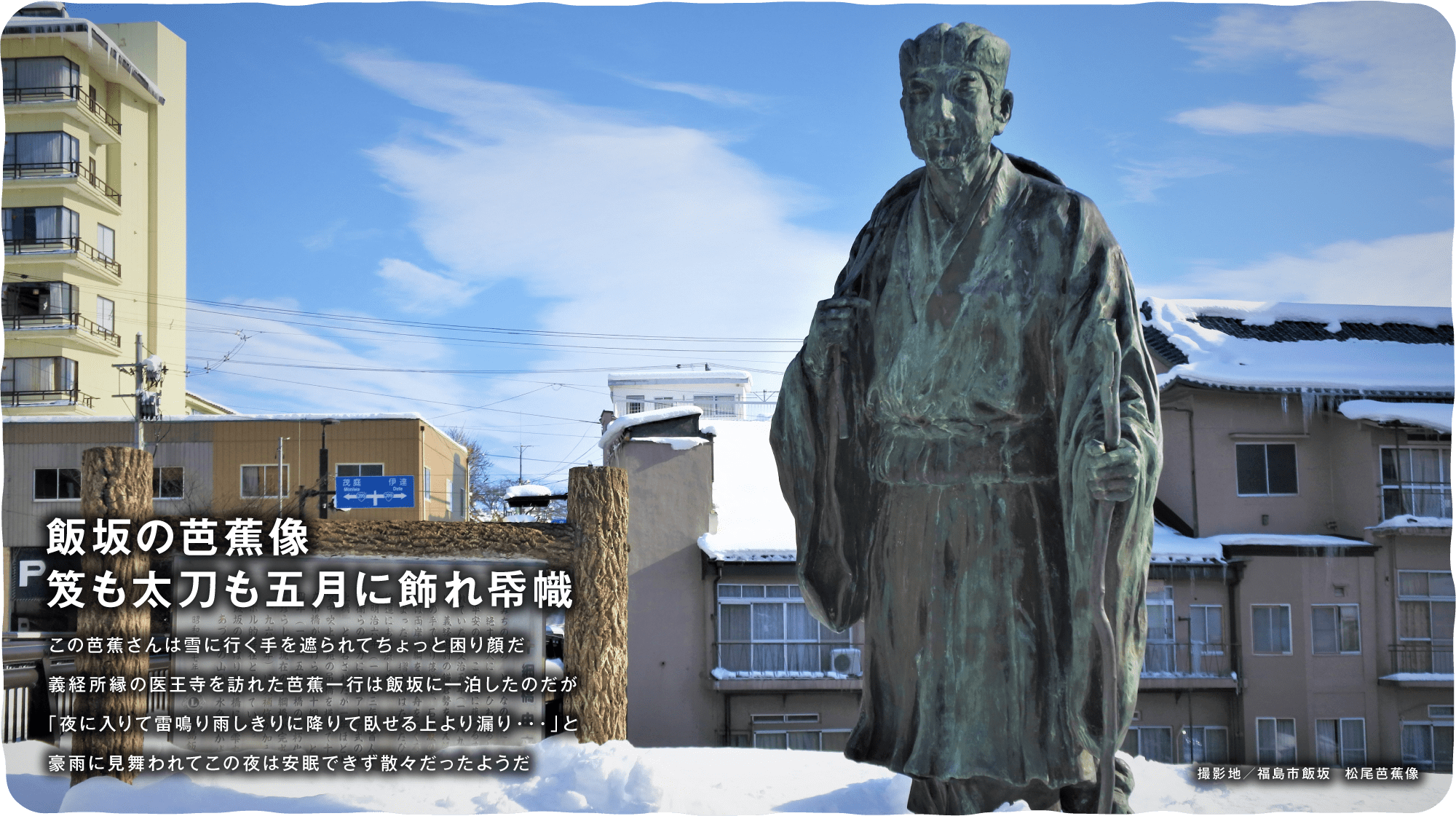 飯坂の芭蕉像も太刀も五月に飾れ帋幟　この芭蕉さんは雪に行く手を遮られてちょっと困り顔だ義経所縁の医王寺を訪れた芭蕉一行は飯坂に一泊したのだが「夜に入りて雷鳴り雨しきりに降りて臥せる上より漏り・・・」と豪雨に見舞われてこの夜は安眠できず散々だったようだ